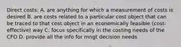 Direct costs: A. are anything for which a measurement of costs is desired B. are costs related to a particular cost object that can be traced to that cost object in an economically feasible (cost-effective) way C. focus specifically in the costing needs of the CFO D. provide all the info for mngt decision needs