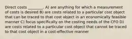 Direct costs ________. A) are anything for which a measurement of costs is desired B) are costs related to a particular cost object that can be traced to that cost object in an economically feasible manner C) focus specifically on the costing needs of the CFO D) are costs related to a particular cost object that cannot be traced to that cost object in a cost-effective manner