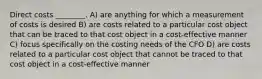 Direct costs ________. A) are anything for which a measurement of costs is desired B) are costs related to a particular cost object that can be traced to that cost object in a cost-effective manner C) focus specifically on the costing needs of the CFO D) are costs related to a particular cost object that cannot be traced to that cost object in a cost-effective manner