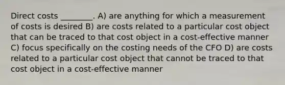 Direct costs ________. A) are anything for which a measurement of costs is desired B) are costs related to a particular cost object that can be traced to that cost object in a cost-effective manner C) focus specifically on the costing needs of the CFO D) are costs related to a particular cost object that cannot be traced to that cost object in a cost-effective manner