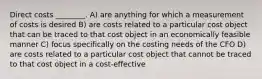 Direct costs ________. A) are anything for which a measurement of costs is desired B) are costs related to a particular cost object that can be traced to that cost object in an economically feasible manner C) focus specifically on the costing needs of the CFO D) are costs related to a particular cost object that cannot be traced to that cost object in a cost-effective