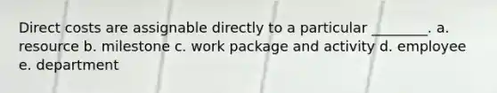 Direct costs are assignable directly to a particular ________. a. resource b. milestone c. work package and activity d. employee e. department