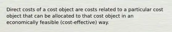 Direct costs of a cost object are costs related to a particular cost object that can be allocated to that cost object in an economically feasible (cost-effective) way.