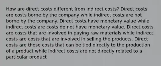 How are direct costs different from indirect costs? Direct costs are costs borne by the company while indirect costs are not borne by the company. Direct costs have monetary value while indirect costs are costs do not have monetary value. Direct costs are costs that are involved in paying raw materials while indirect costs are costs that are involved in selling the products. Direct costs are those costs that can be tied directly to the production of a product while indirect costs are not directly related to a particular product