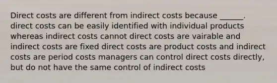 Direct costs are different from indirect costs because ______. direct costs can be easily identified with individual products whereas indirect costs cannot direct costs are vairable and indirect costs are fixed direct costs are product costs and indirect costs are period costs managers can control direct costs directly, but do not have the same control of indirect costs