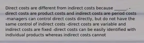 Direct costs are different from indirect costs because ______. -direct costs are product costs and indirect costs are period costs -managers can control direct costs directly, but do not have the same control of indirect costs -direct costs are variable and indirect costs are fixed -direct costs can be easily identified with individual products whereas indirect costs cannot