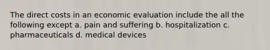 The direct costs in an economic evaluation include the all the following except a. pain and suffering b. hospitalization c. pharmaceuticals d. medical devices