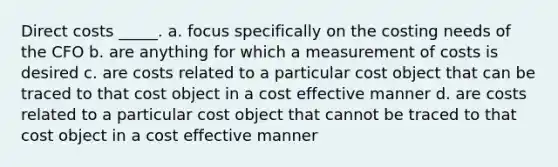 Direct costs _____. a. focus specifically on the costing needs of the CFO b. are anything for which a measurement of costs is desired c. are costs related to a particular cost object that can be traced to that cost object in a cost effective manner d. are costs related to a particular cost object that cannot be traced to that cost object in a cost effective manner