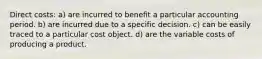 Direct costs: a) are incurred to benefit a particular accounting period. b) are incurred due to a specific decision. c) can be easily traced to a particular cost object. d) are the variable costs of producing a product.