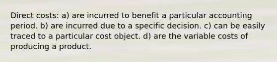 Direct costs: a) are incurred to benefit a particular accounting period. b) are incurred due to a specific decision. c) can be easily traced to a particular cost object. d) are the variable costs of producing a product.