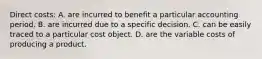 Direct costs: A. are incurred to benefit a particular accounting period. B. are incurred due to a specific decision. C. can be easily traced to a particular cost object. D. are the variable costs of producing a product.