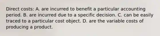 Direct costs: A. are incurred to benefit a particular accounting period. B. are incurred due to a specific decision. C. can be easily traced to a particular cost object. D. are the variable costs of producing a product.