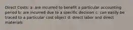 Direct Costs: a: are incurred to benefit a particular accounting period b: are incurred due to a specific decision c: can easily be traced to a particular cost object d: direct labor and direct materials