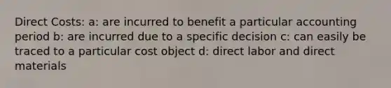 Direct Costs: a: are incurred to benefit a particular accounting period b: are incurred due to a specific decision c: can easily be traced to a particular cost object d: direct labor and direct materials