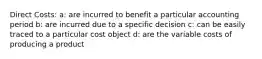 Direct Costs: a: are incurred to benefit a particular accounting period b: are incurred due to a specific decision c: can be easily traced to a particular cost object d: are the variable costs of producing a product