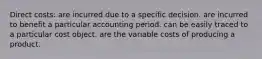 Direct costs: are incurred due to a specific decision. are incurred to benefit a particular accounting period. can be easily traced to a particular cost object. are the variable costs of producing a product.