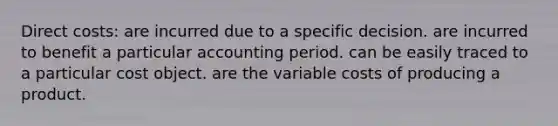 Direct costs: are incurred due to a specific decision. are incurred to benefit a particular accounting period. can be easily traced to a particular cost object. are the variable costs of producing a product.