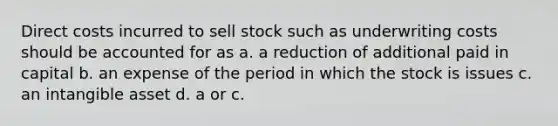 Direct costs incurred to sell stock such as underwriting costs should be accounted for as a. a reduction of additional paid in capital b. an expense of the period in which the stock is issues c. an intangible asset d. a or c.