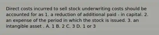 Direct costs incurred to sell stock underwriting costs should be accounted for as 1. a reduction of additional paid - in capital. 2. an expense of the period in which the stock is issued. 3. an intangible asset . A. 1 B. 2 C. 3 D. 1 or 3