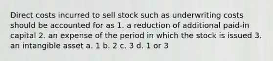 Direct costs incurred to sell stock such as underwriting costs should be accounted for as 1. a reduction of additional paid-in capital 2. an expense of the period in which the stock is issued 3. an intangible asset a. 1 b. 2 c. 3 d. 1 or 3