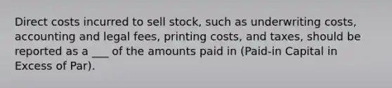 Direct costs incurred to sell stock, such as underwriting costs, accounting and legal fees, printing costs, and taxes, should be reported as a ___ of the amounts paid in (Paid-in Capital in Excess of Par).