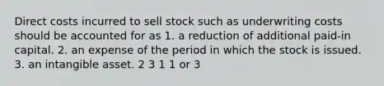 Direct costs incurred to sell stock such as underwriting costs should be accounted for as 1. a reduction of additional paid-in capital. 2. an expense of the period in which the stock is issued. 3. an intangible asset. 2 3 1 1 or 3