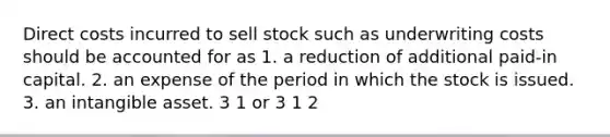 Direct costs incurred to sell stock such as underwriting costs should be accounted for as 1. a reduction of additional paid-in capital. 2. an expense of the period in which the stock is issued. 3. an intangible asset. 3 1 or 3 1 2