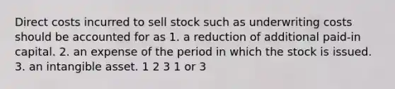 Direct costs incurred to sell stock such as underwriting costs should be accounted for as 1. a reduction of additional paid-in capital. 2. an expense of the period in which the stock is issued. 3. an intangible asset. 1 2 3 1 or 3