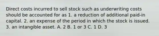 Direct costs incurred to sell stock such as underwriting costs should be accounted for as 1. a reduction of additional paid-in capital. 2. an expense of the period in which the stock is issued. 3. an intangible asset. A. 2 B. 1 or 3 C. 1 D. 3