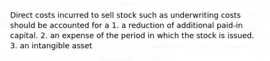 Direct costs incurred to sell stock such as underwriting costs should be accounted for a 1. a reduction of additional paid-in capital. 2. an expense of the period in which the stock is issued. 3. an intangible asset