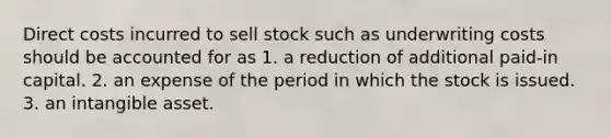 Direct costs incurred to sell stock such as underwriting costs should be accounted for as 1. a reduction of additional paid-in capital. 2. an expense of the period in which the stock is issued. 3. an intangible asset.