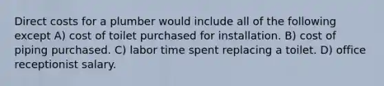 Direct costs for a plumber would include all of the following except A) cost of toilet purchased for installation. B) cost of piping purchased. C) labor time spent replacing a toilet. D) office receptionist salary.