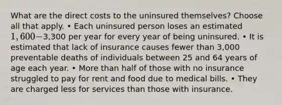 What are the direct costs to the uninsured themselves? Choose all that apply. • Each uninsured person loses an estimated 1,600-3,300 per year for every year of being uninsured. • It is estimated that lack of insurance causes fewer than 3,000 preventable deaths of individuals between 25 and 64 years of age each year. • More than half of those with no insurance struggled to pay for rent and food due to medical bills. • They are charged less for services than those with insurance.