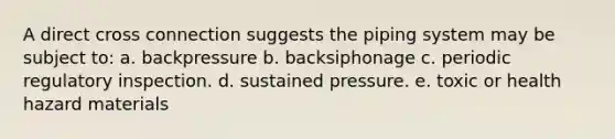 A direct cross connection suggests the piping system may be subject to: a. backpressure b. backsiphonage c. periodic regulatory inspection. d. sustained pressure. e. toxic or health hazard materials