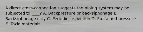 A direct cross-connection suggests the piping system may be subjected to ____? A. Backpressure or backsiphonage B. Backsiphonage only C. Periodic inspection D. Sustained pressure E. Toxic materials