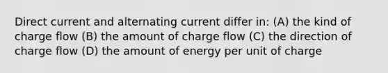 Direct current and alternating current differ in: (A) the kind of charge flow (B) the amount of charge flow (C) the direction of charge flow (D) the amount of energy per unit of charge