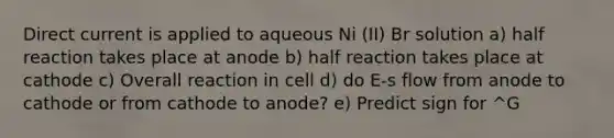 Direct current is applied to aqueous Ni (II) Br solution a) half reaction takes place at anode b) half reaction takes place at cathode c) Overall reaction in cell d) do E-s flow from anode to cathode or from cathode to anode? e) Predict sign for ^G