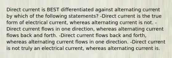 Direct current is BEST differentiated against alternating current by which of the following statements? -Direct current is the true form of electrical current, whereas alternating current is not. -Direct current flows in one direction, whereas alternating current flows back and forth. -Direct current flows back and forth, whereas alternating current flows in one direction. -Direct current is not truly an electrical current, whereas alternating current is.