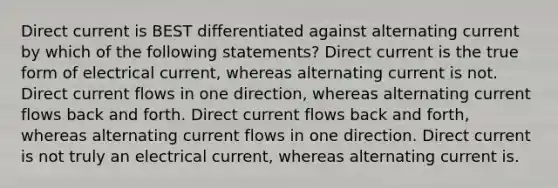 Direct current is BEST differentiated against alternating current by which of the following statements? Direct current is the true form of electrical current, whereas alternating current is not. Direct current flows in one direction, whereas alternating current flows back and forth. Direct current flows back and forth, whereas alternating current flows in one direction. Direct current is not truly an electrical current, whereas alternating current is.