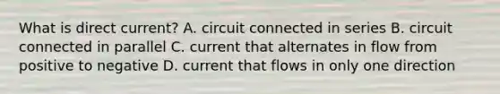 What is direct current? A. circuit connected in series B. circuit connected in parallel C. current that alternates in flow from positive to negative D. current that flows in only one direction