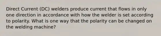 Direct Current (DC) welders produce current that flows in only one direction in accordance with how the welder is set according to polarity. What is one way that the polarity can be changed on the welding machine?