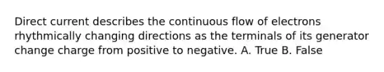 Direct current describes the continuous flow of electrons rhythmically changing directions as the terminals of its generator change charge from positive to negative. A. True B. False