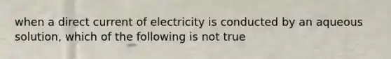 when a direct current of electricity is conducted by an aqueous solution, which of the following is not true