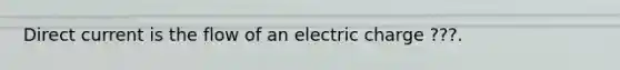 Direct current is the flow of an electric charge ???.