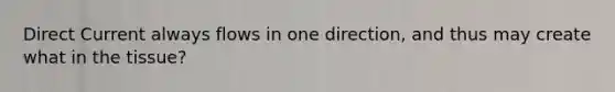 Direct Current always flows in one direction, and thus may create what in the tissue?