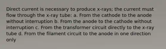 Direct current is necessary to produce x-rays; the current must flow through the x-ray tube: a. From the cathode to the anode without interruption b. From the anode to the cathode without interruption c. From the transformer circuit directly to the x-ray tube d. From the filament circuit to the anode in one direction only