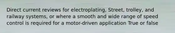 Direct current reviews for electroplating, Street, trolley, and railway systems, or where a smooth and wide range of speed control is required for a motor-driven application True or false