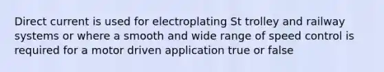 Direct current is used for electroplating St trolley and railway systems or where a smooth and wide range of speed control is required for a motor driven application true or false