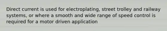 Direct current is used for electroplating, street trolley and railway systems, or where a smooth and wide range of speed control is required for a motor driven application