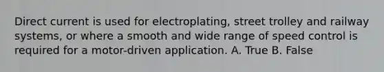 Direct current is used for electroplating, street trolley and railway systems, or where a smooth and wide range of speed control is required for a motor-driven application. A. True B. False